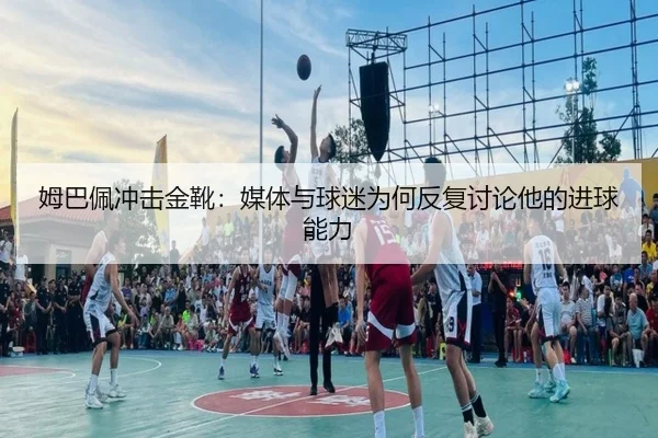 姆巴佩冲击金靴：媒体与球迷为何反复讨论他的进球能力